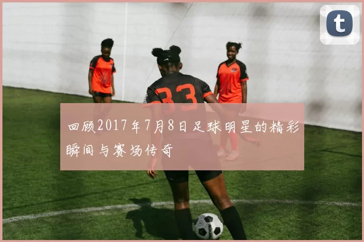 回顾2017年7月8日足球明星的精彩瞬间与赛场传奇