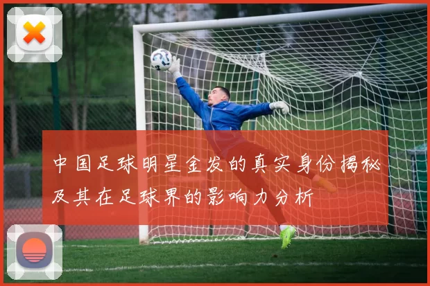 中国足球明星金发的真实身份揭秘及其在足球界的影响力分析