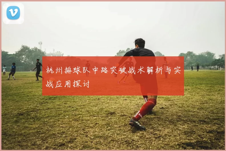 杭州排球队中路突破战术解析与实战应用探讨