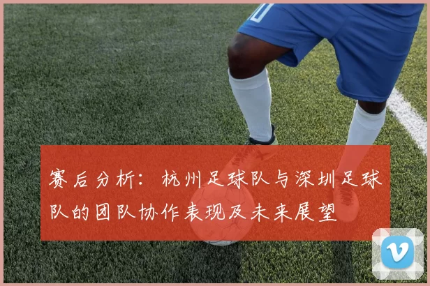 赛后分析：杭州足球队与深圳足球队的团队协作表现及未来展望