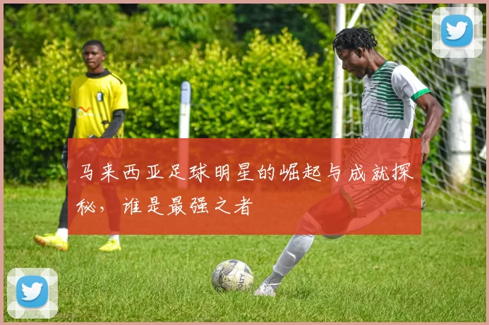 马来西亚足球明星的崛起与成就探秘，谁是最强之者
