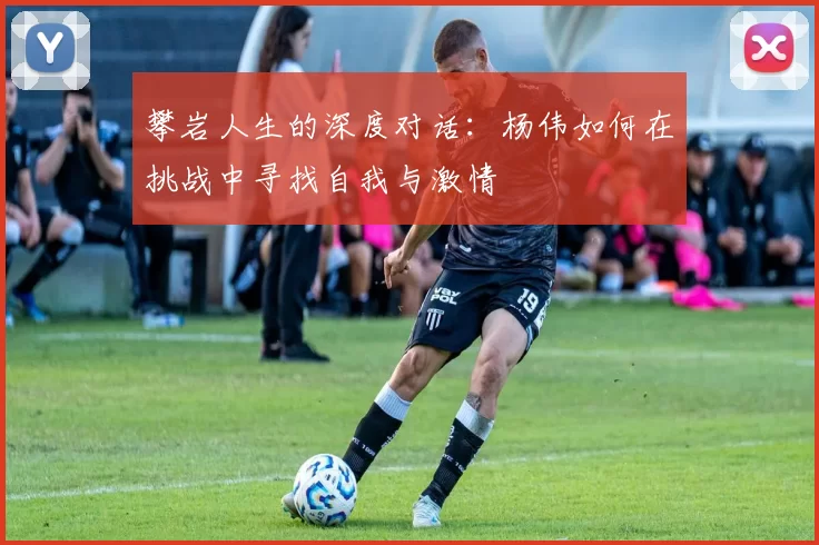 攀岩人生的深度对话：杨伟如何在挑战中寻找自我与激情