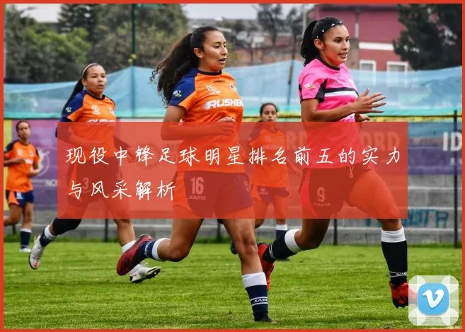 现役中锋足球明星排名前五的实力与风采解析