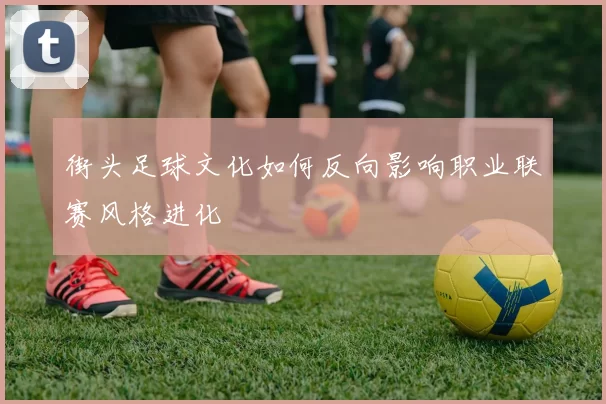 街头足球文化如何反向影响职业联赛风格进化
