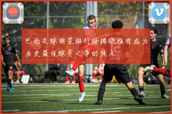 巴西足球明星排行榜揭晓谁将成为历史最佳球员之争的焦点