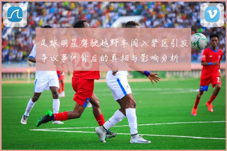 足球明星驾驶越野车闯入禁区引发争议事件背后的真相与影响分析