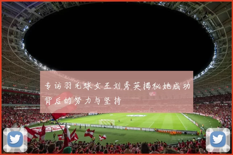 专访羽毛球女王刘秀英揭秘她成功背后的努力与坚持