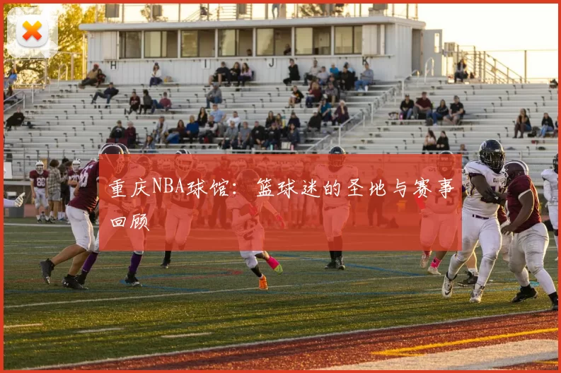 重庆NBA球馆：篮球迷的圣地与赛事回顾