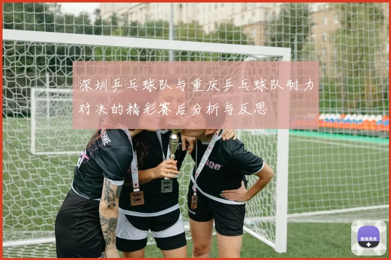 深圳乒乓球队与重庆乒乓球队耐力对决的精彩赛后分析与反思