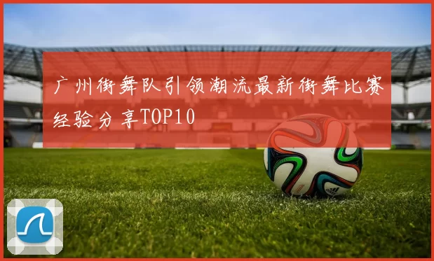 广州街舞队引领潮流最新街舞比赛经验分享TOP10