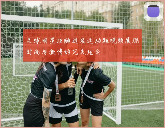 足球明星炫酷进场运动鞋视频展现时尚与激情的完美结合
