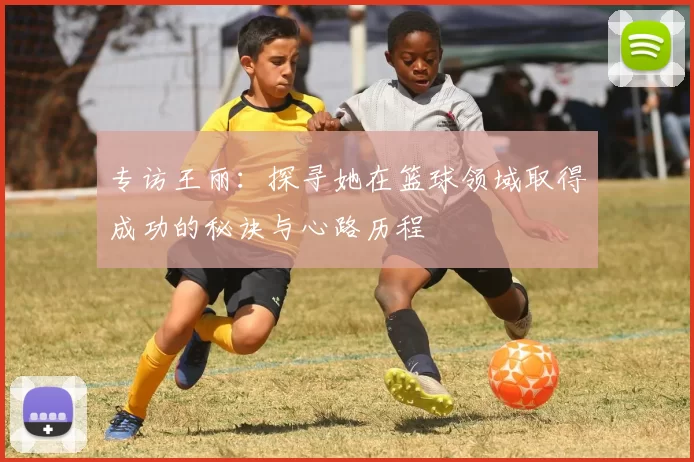 专访王丽：探寻她在篮球领域取得成功的秘诀与心路历程