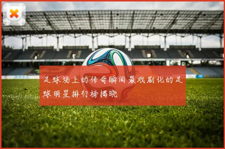 足球场上的传奇瞬间最戏剧化的足球明星排行榜揭晓