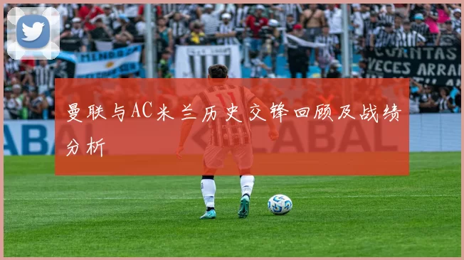 曼联与AC米兰历史交锋回顾及战绩分析