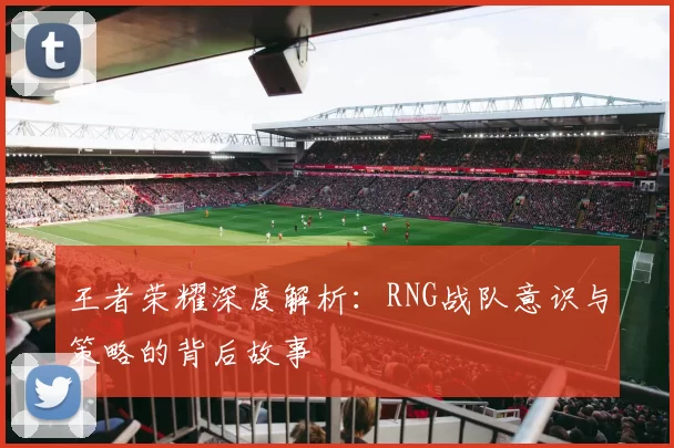 王者荣耀深度解析：RNG战队意识与策略的背后故事