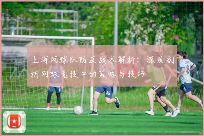 上海网球队防反战术解析：深度剖析网球竞技中的策略与技巧