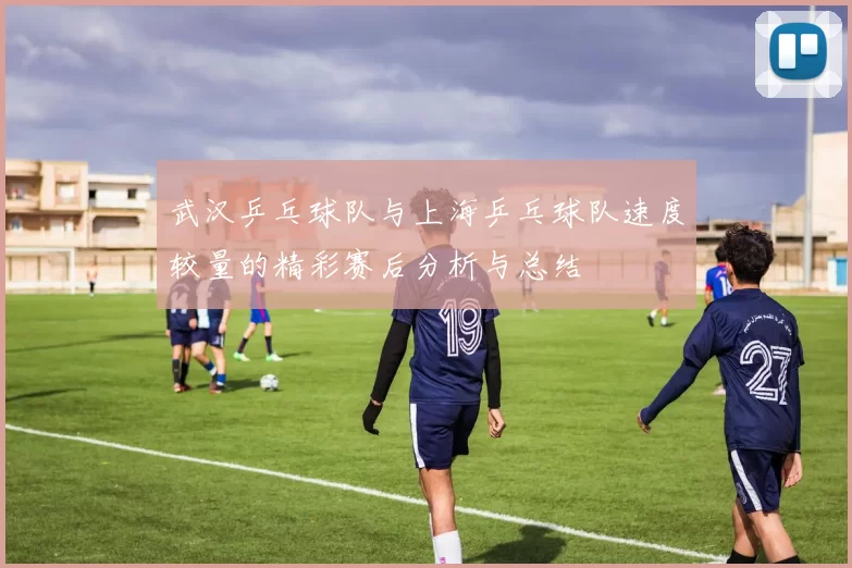 武汉乒乓球队与上海乒乓球队速度较量的精彩赛后分析与总结