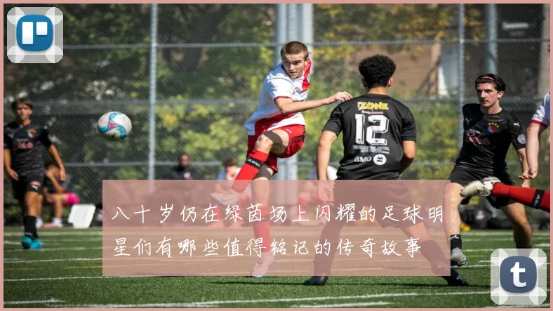 八十岁仍在绿茵场上闪耀的足球明星们有哪些值得铭记的传奇故事