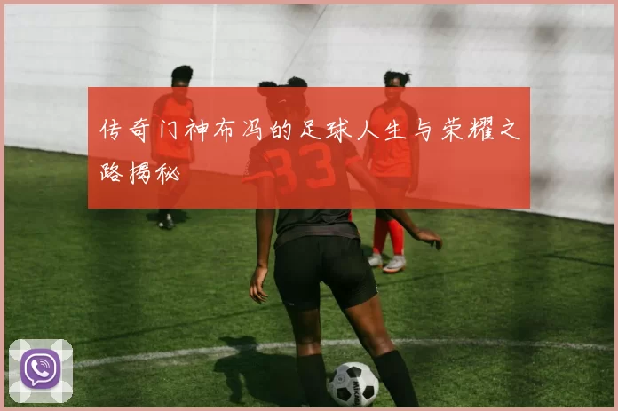 传奇门神布冯的足球人生与荣耀之路揭秘