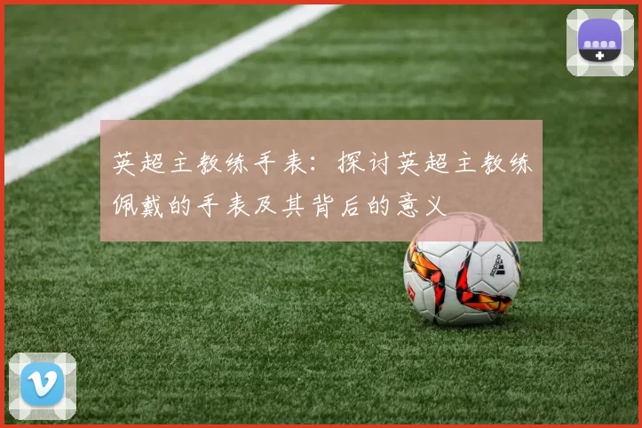 英超主教练手表：探讨英超主教练佩戴的手表及其背后的意义