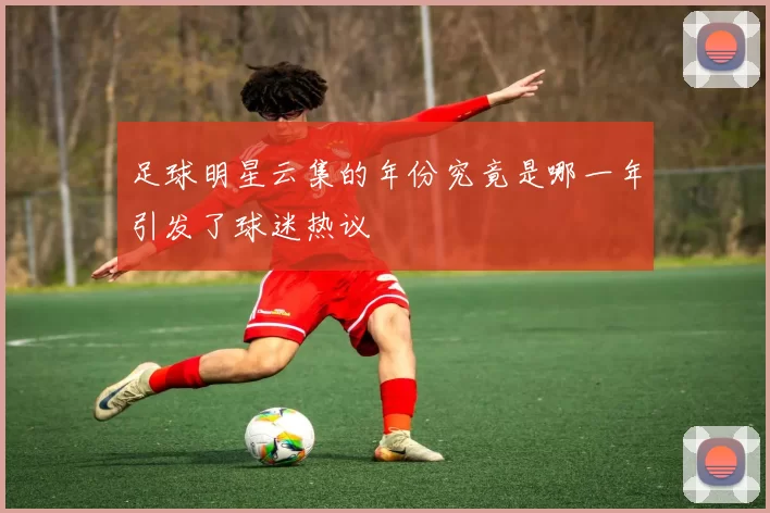 足球明星云集的年份究竟是哪一年引发了球迷热议