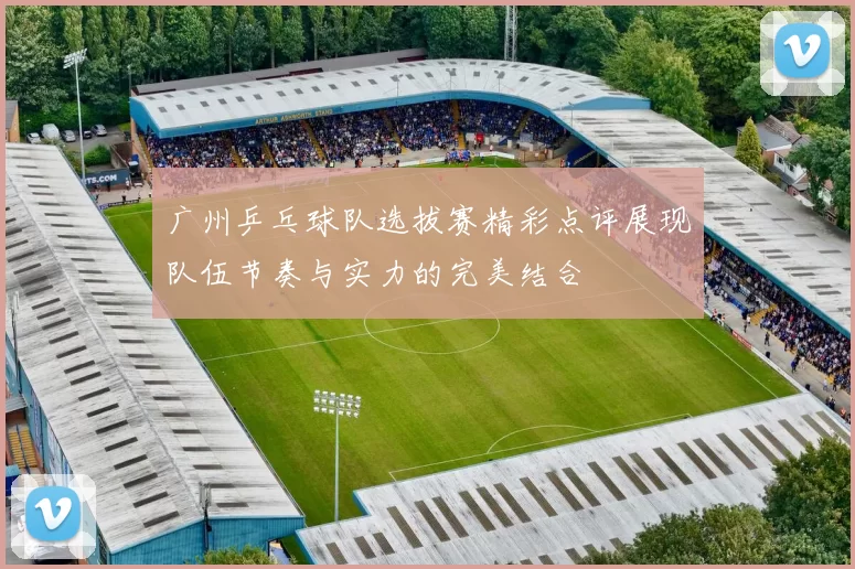 广州乒乓球队选拔赛精彩点评展现队伍节奏与实力的完美结合