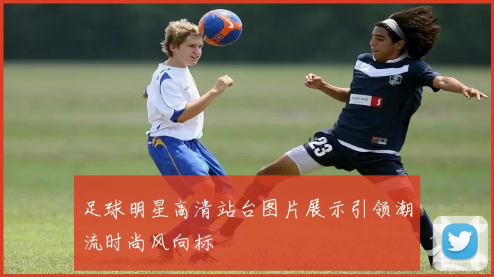 足球明星高清站台图片展示引领潮流时尚风向标
