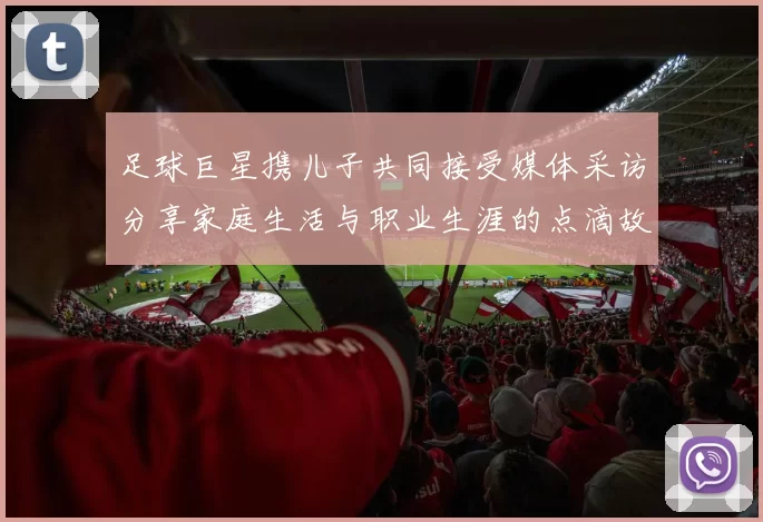 足球巨星携儿子共同接受媒体采访分享家庭生活与职业生涯的点滴故事