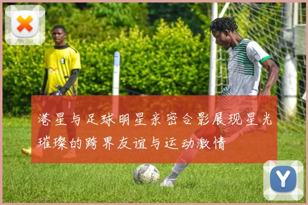 港星与足球明星亲密合影展现星光璀璨的跨界友谊与运动激情