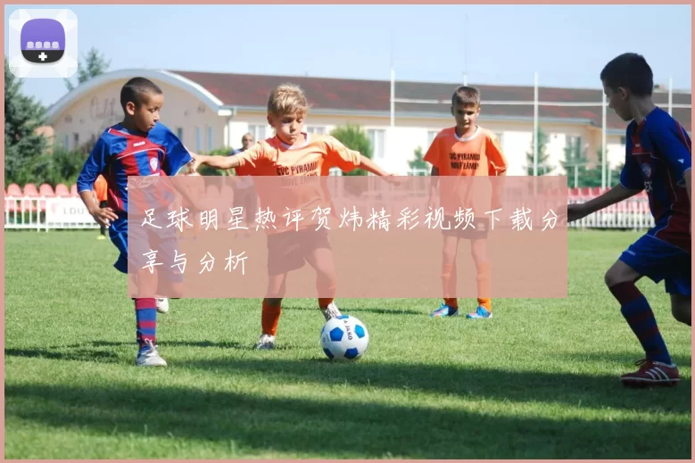 足球明星热评贺炜精彩视频下载分享与分析