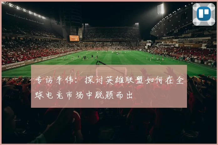 专访李伟：探讨英雄联盟如何在全球电竞市场中脱颖而出