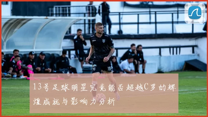 13号足球明星究竟能否超越C罗的辉煌成就与影响力分析