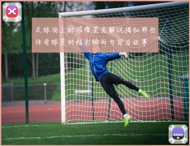 足球场上的璀璨星光解说揭秘那些传奇球员的精彩瞬间与背后故事