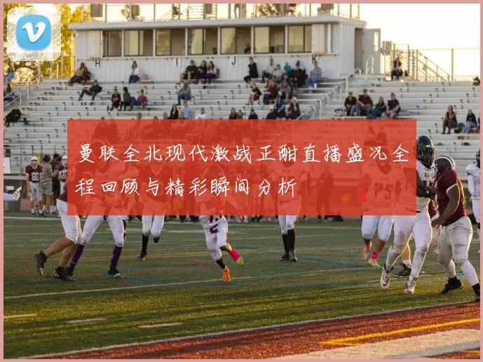 曼联全北现代激战正酣直播盛况全程回顾与精彩瞬间分析