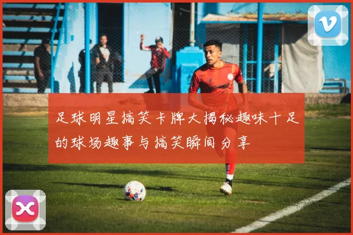 足球明星搞笑卡牌大揭秘趣味十足的球场趣事与搞笑瞬间分享