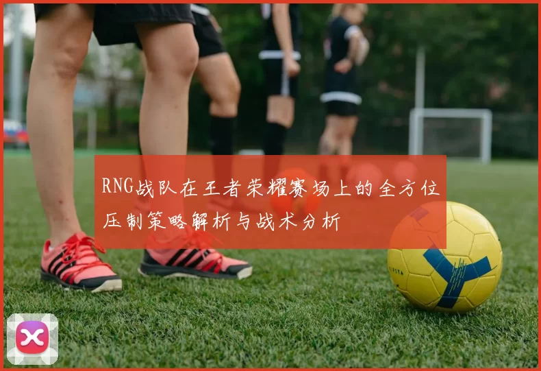RNG战队在王者荣耀赛场上的全方位压制策略解析与战术分析