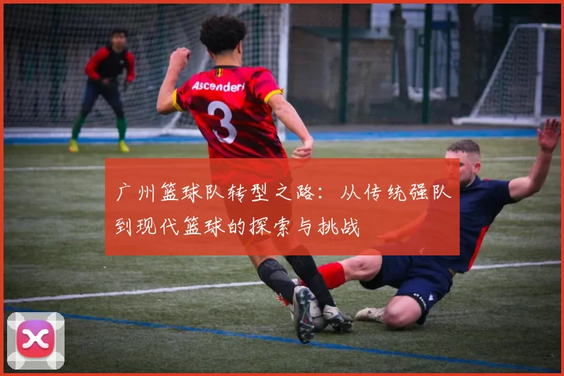 广州篮球队转型之路：从传统强队到现代篮球的探索与挑战
