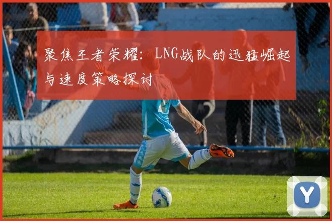 聚焦王者荣耀：LNG战队的迅猛崛起与速度策略探讨