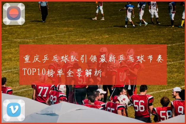 重庆乒乓球队引领最新乒乓球节奏TOP10榜单全景解析