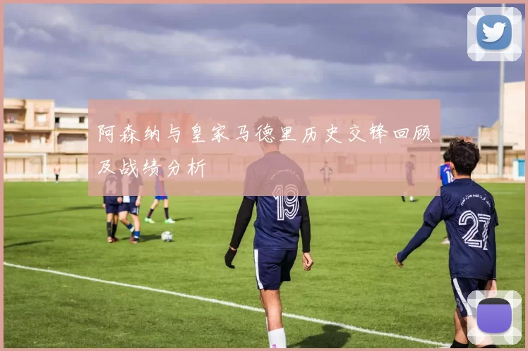 阿森纳与皇家马德里历史交锋回顾及战绩分析