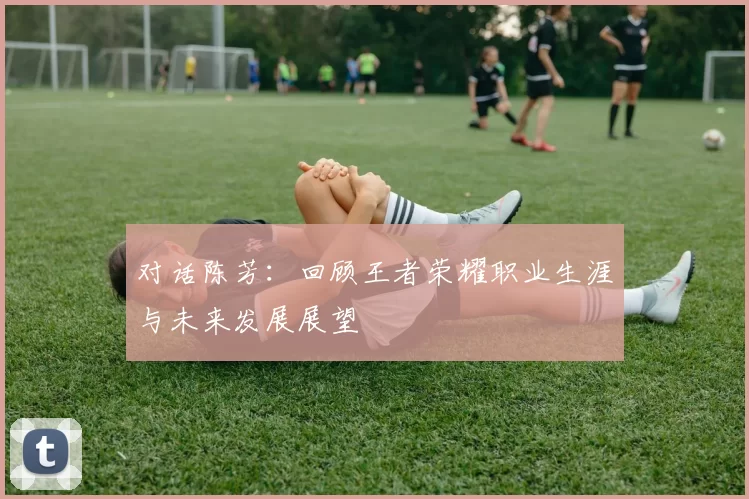 对话陈芳：回顾王者荣耀职业生涯与未来发展展望