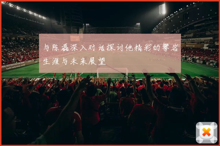 与陈磊深入对话探讨他精彩的攀岩生涯与未来展望