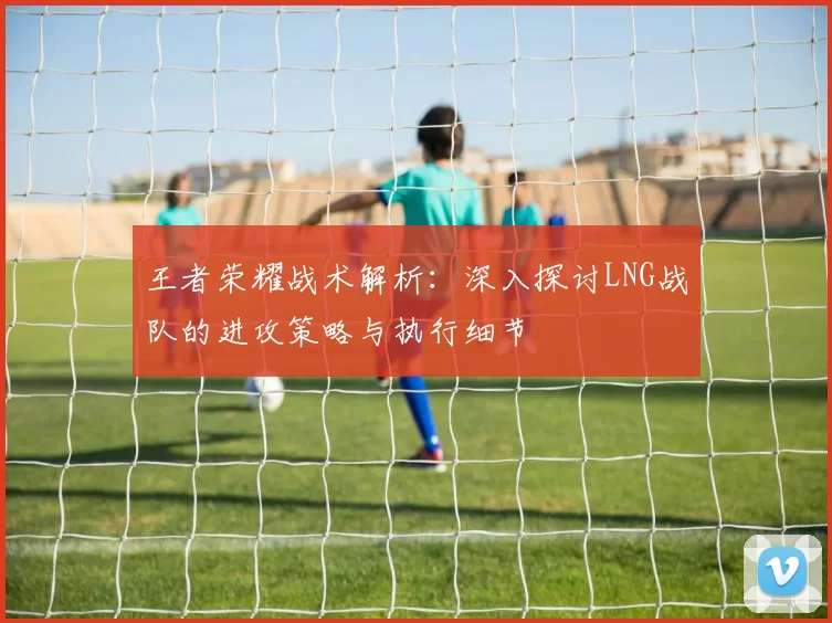 王者荣耀战术解析：深入探讨LNG战队的进攻策略与执行细节
