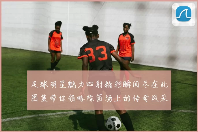 足球明星魅力四射精彩瞬间尽在此图集带你领略绿茵场上的传奇风采