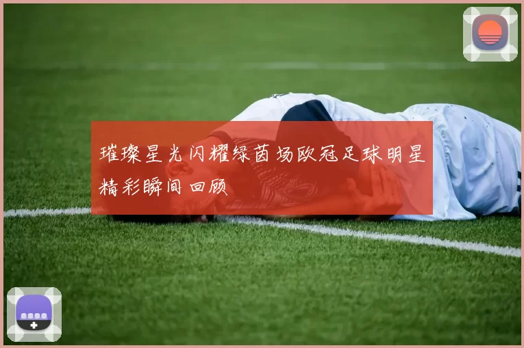 璀璨星光闪耀绿茵场欧冠足球明星精彩瞬间回顾