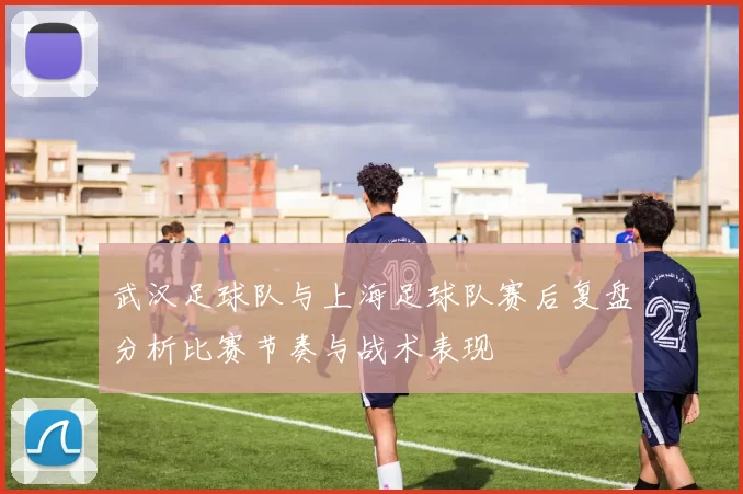 武汉足球队与上海足球队赛后复盘分析比赛节奏与战术表现