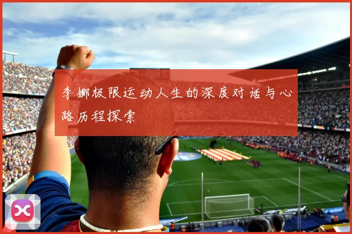 李娜极限运动人生的深度对话与心路历程探索