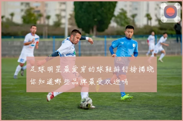 足球明星最爱穿的球鞋排行榜揭晓你知道哪些品牌最受欢迎吗
