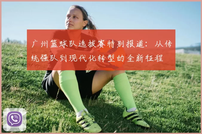 广州篮球队选拔赛特别报道：从传统强队到现代化转型的全新征程