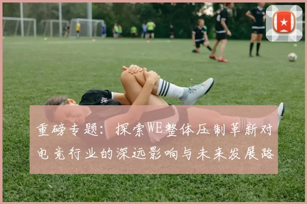 重磅专题：探索WE整体压制革新对电竞行业的深远影响与未来发展路径